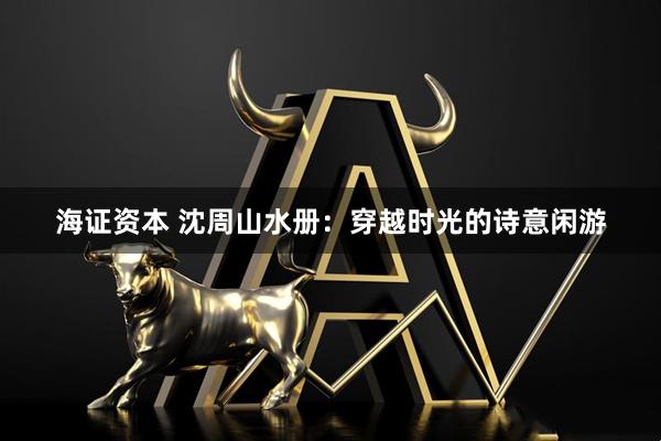 海证资本 沈周山水册：穿越时光的诗意闲游
