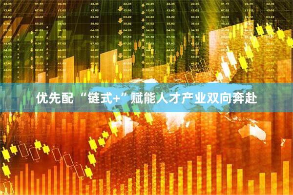 优先配 “链式+”赋能人才产业双向奔赴