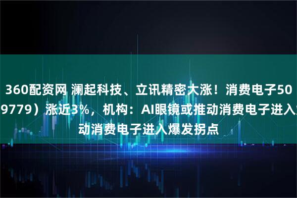 360配资网 澜起科技、立讯精密大涨！消费电子50ETF（159779）涨近3%，机构：AI眼镜或推动消费电子进入爆发拐点