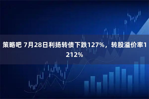 策略吧 7月28日利扬转债下跌127%，转股溢价率1212%