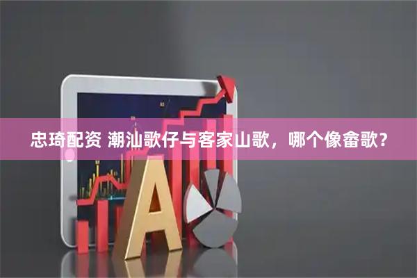 忠琦配资 潮汕歌仔与客家山歌，哪个像畲歌？