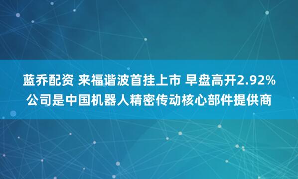 蓝乔配资 来福谐波首挂上市 早盘高开2.92%公司是中国机器人精密传动核心部件提供商