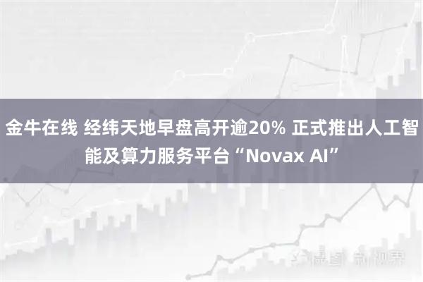 金牛在线 经纬天地早盘高开逾20% 正式推出人工智能及算力服务平台“Novax AI”