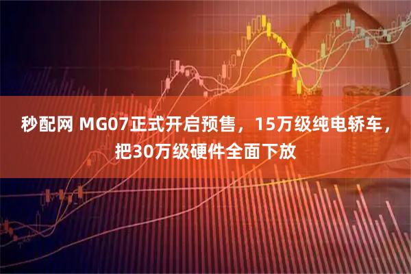 秒配网 MG07正式开启预售，15万级纯电轿车，把30万级硬件全面下放